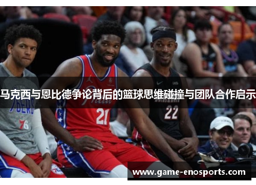 马克西与恩比德争论背后的篮球思维碰撞与团队合作启示