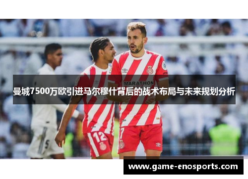 曼城7500万欧引进马尔穆什背后的战术布局与未来规划分析