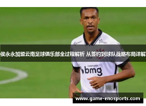 侯永永加盟云南足球俱乐部全过程解析 从签约到球队战略布局详解