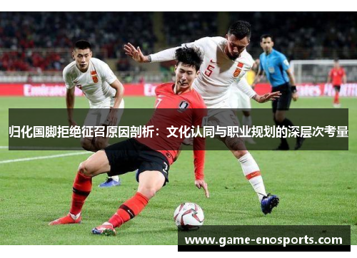 归化国脚拒绝征召原因剖析：文化认同与职业规划的深层次考量