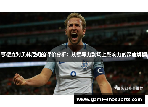 亨德森对贝林厄姆的评价分析：从领导力到场上影响力的深度解读