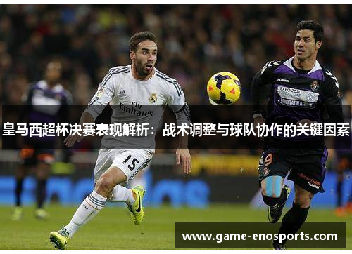 皇马西超杯决赛表现解析：战术调整与球队协作的关键因素