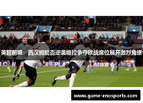 英超前瞻：西汉姆能否逆袭维拉争夺欧战席位展开激烈角逐