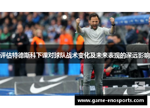 评估特德斯科下课对球队战术变化及未来表现的深远影响