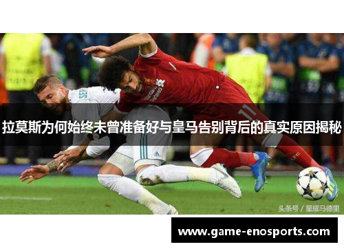 拉莫斯为何始终未曾准备好与皇马告别背后的真实原因揭秘