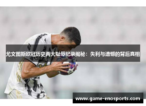 尤文图斯欧冠历史两大耻辱纪录揭秘：失利与遗憾的背后真相