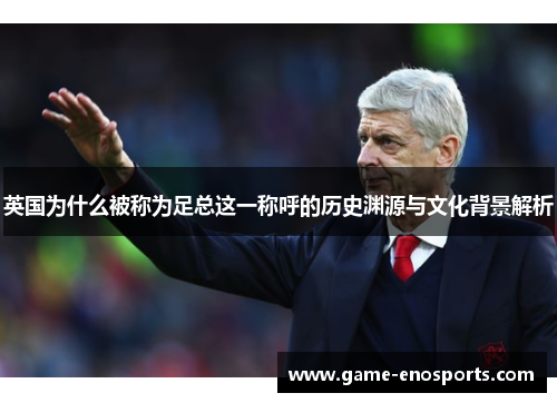 英国为什么被称为足总这一称呼的历史渊源与文化背景解析